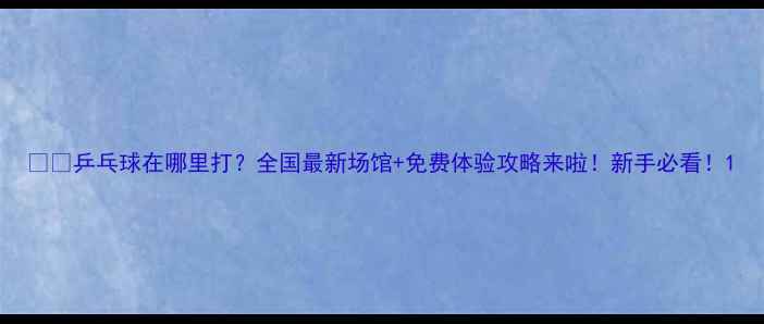 图片 🏓️乒乓球在哪里打？全国最新场馆+免费体验攻略来啦！新手必看！1