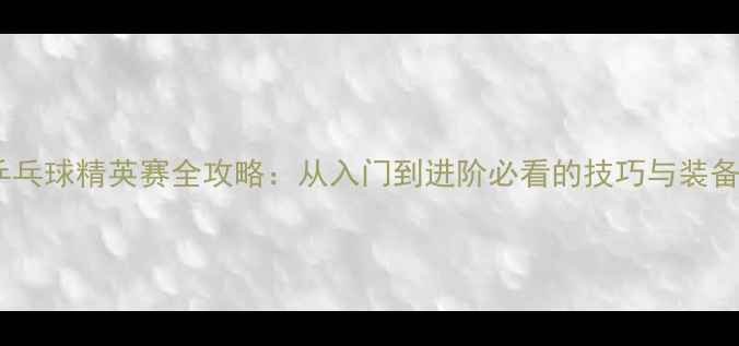 图片 🏓️乒乓球精英赛全攻略：从入门到进阶必看的技巧与装备指南2