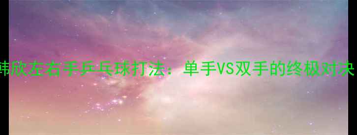 图片 🏓️韩欣左右手乒乓球打法：单手VS双手的终极对决！💥2