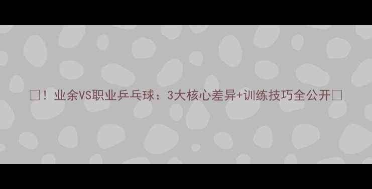 图片 🏓！业余VS职业乒乓球：3大核心差异+训练技巧全公开🏓