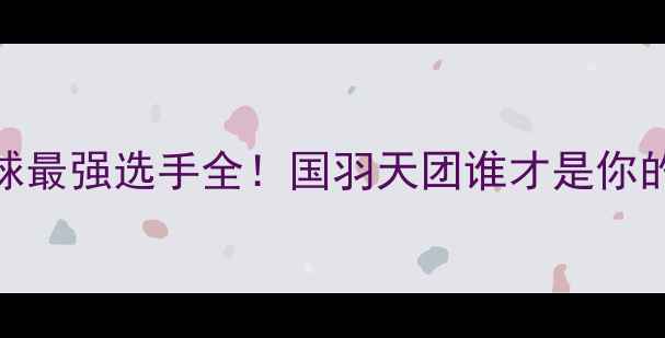 图片 🏸中国羽毛球最强选手全！国羽天团谁才是你的本命C位？1