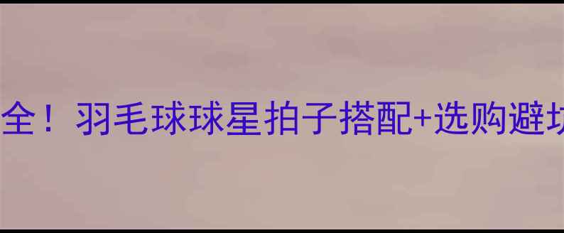 图片 🏸全网最全！羽毛球球星拍子搭配+选购避坑指南🏸1