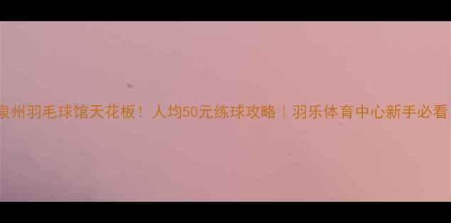 图片 🏸泉州羽毛球馆天花板！人均50元练球攻略｜羽乐体育中心新手必看！1