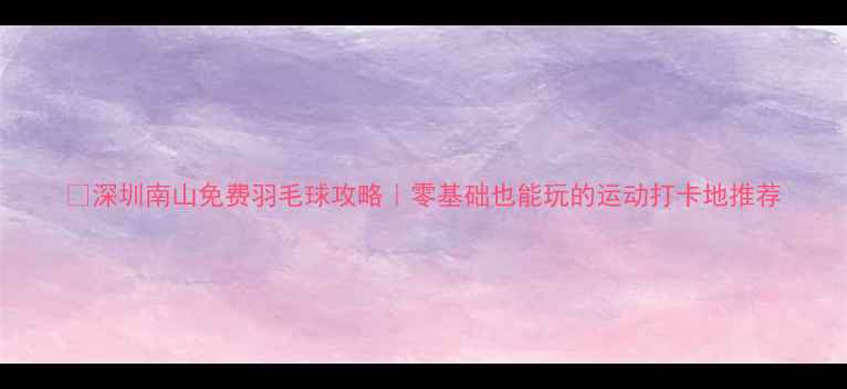 图片 🏸深圳南山免费羽毛球攻略｜零基础也能玩的运动打卡地推荐