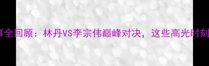 图片 🏸羽毛球亚锦赛赛事全回顾：林丹VS李宗伟巅峰对决，这些高光时刻你绝对不能错过！1