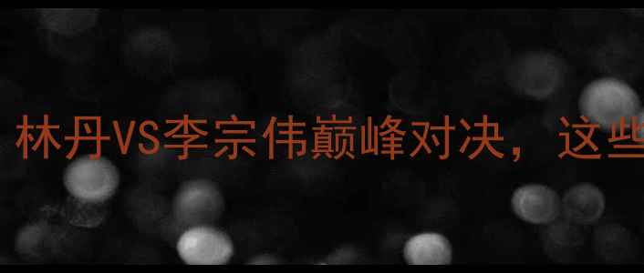 图片 🏸羽毛球亚锦赛赛事全回顾：林丹VS李宗伟巅峰对决，这些高光时刻你绝对不能错过！2