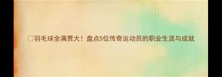 图片 🏸羽毛球全满贯大！盘点5位传奇运动员的职业生涯与成就