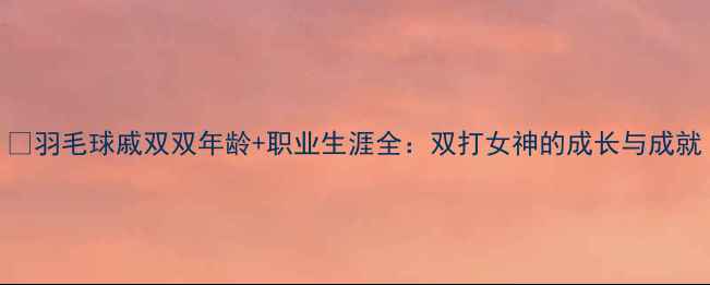 图片 🏸羽毛球戚双双年龄+职业生涯全：双打女神的成长与成就