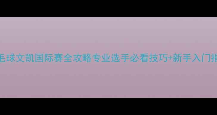 图片 🏸羽毛球文凯国际赛全攻略专业选手必看技巧+新手入门指南🔥