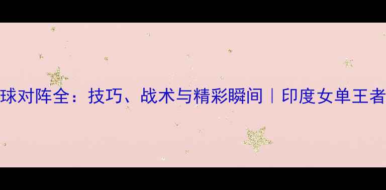 图片 🏸辛杜羽毛球对阵全：技巧、战术与精彩瞬间｜印度女单王者技战术拆解