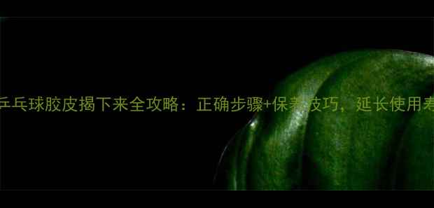 图片 💡乒乓球胶皮揭下来全攻略：正确步骤+保养技巧，延长使用寿命