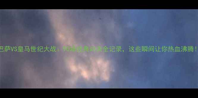 图片 💥巴萨VS皇马世纪大战：90场经典对决全记录，这些瞬间让你热血沸腾！💥