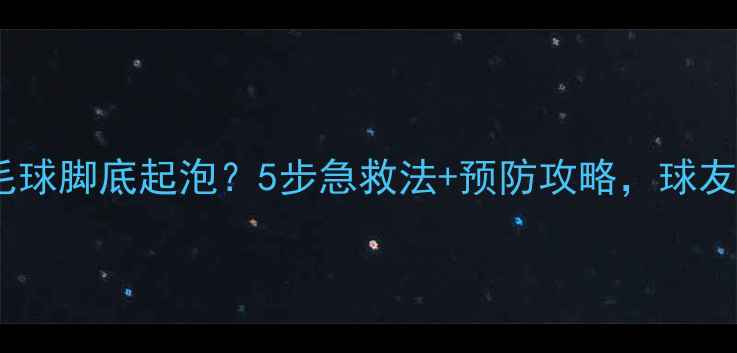 图片 💥打羽毛球脚底起泡？5步急救法+预防攻略，球友必看！1
