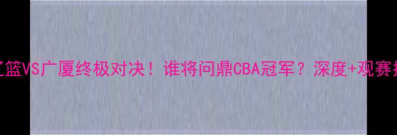 图片 💥辽篮VS广厦终极对决！谁将问鼎CBA冠军？深度+观赛指南