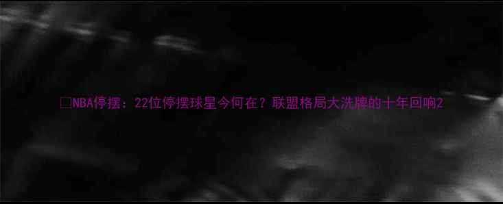 图片 📜NBA停摆：22位停摆球星今何在？联盟格局大洗牌的十年回响2