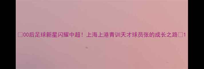 图片 🔥00后足球新星闪耀中超！上海上港青训天才球员张的成长之路🔥1