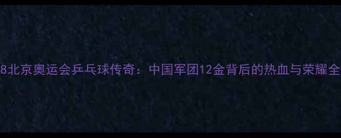 图片 🔥2008北京奥运会乒乓球传奇：中国军团12金背后的热血与荣耀全记录1