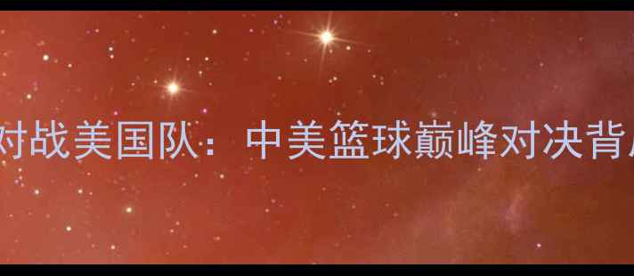 图片 🔥2008男篮奥运会对战美国队：中美篮球巅峰对决背后的热血与遗憾🔥1