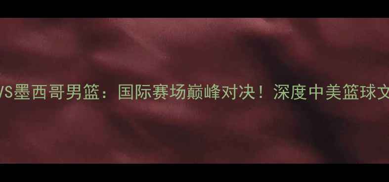 图片 🔥76人VS墨西哥男篮：国际赛场巅峰对决！深度中美篮球文化碰撞