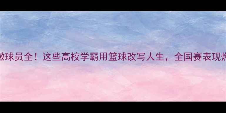 图片 🔥CUBA安徽球员全！这些高校学霸用篮球改写人生，全国赛表现燃炸全场！