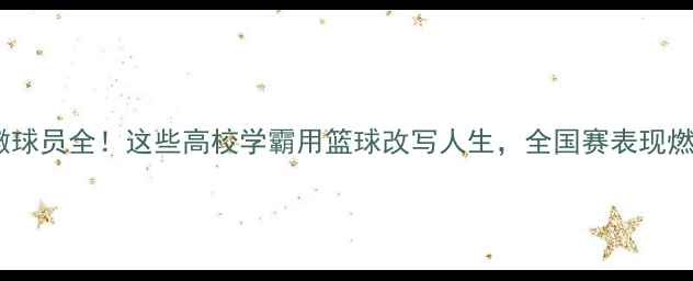 图片 🔥CUBA安徽球员全！这些高校学霸用篮球改写人生，全国赛表现燃炸全场！2