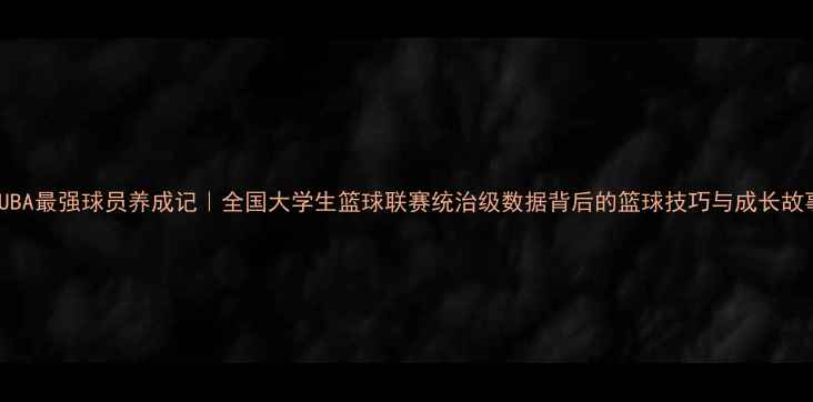 图片 🔥CUBA最强球员养成记｜全国大学生篮球联赛统治级数据背后的篮球技巧与成长故事🏀