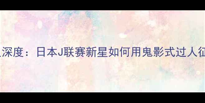 图片 🔥Morioka球员深度：日本J联赛新星如何用鬼影式过人征服亚洲足坛？