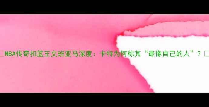 图片 🔥NBA传奇扣篮王文班亚马深度：卡特为何称其“最像自己的人”？🔥