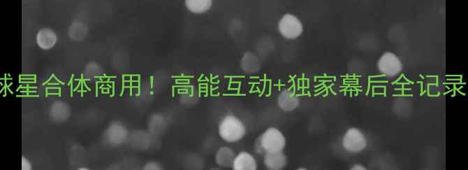 图片 🔥NBA传奇球星合体商用！高能互动+独家幕后全记录✨必看热点
