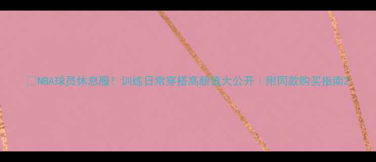图片 🔥NBA球员休息服！训练日常穿搭高颜值大公开｜附同款购买指南2