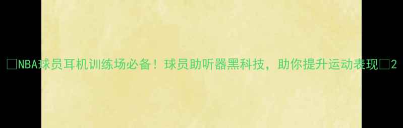 图片 🔥NBA球员耳机训练场必备！球员助听器黑科技，助你提升运动表现💥2