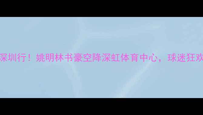 图片 🔥NBA球星深圳行！姚明林书豪空降深虹体育中心，球迷狂欢全记录🔥2