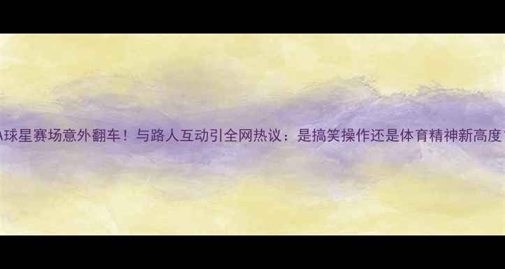 图片 🔥NBA球星赛场意外翻车！与路人互动引全网热议：是搞笑操作还是体育精神新高度？🔥1