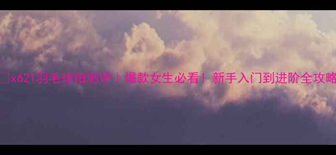 图片 🔥x621羽毛球拍测评｜爆款女生必看！新手入门到进阶全攻略