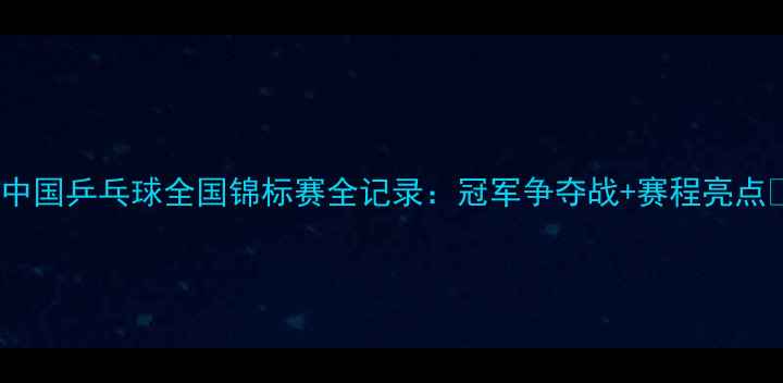 图片 🔥中国乒乓球全国锦标赛全记录：冠军争夺战+赛程亮点🔥1