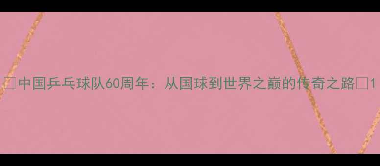 图片 🔥中国乒乓球队60周年：从国球到世界之巅的传奇之路💥1