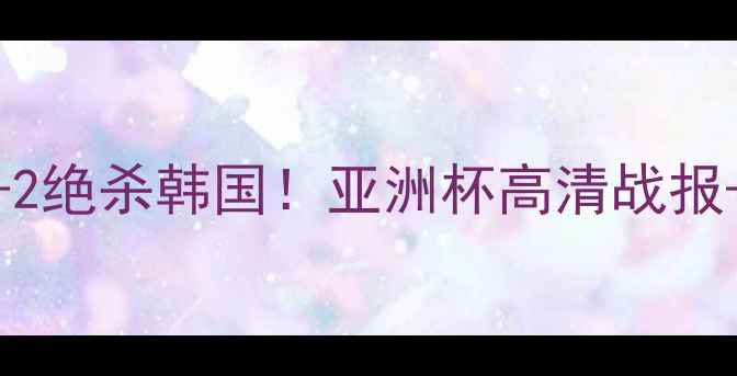 图片 🔥中国女足3-2绝杀韩国！亚洲杯高清战报+赛后采访全1