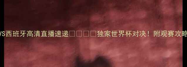 图片 🔥中国女足VS西班牙高清直播速递🇨🇳🇪🇸独家世界杯对决！附观赛攻略+球星战报2