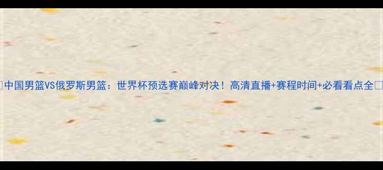 图片 🔥中国男篮VS俄罗斯男篮：世界杯预选赛巅峰对决！高清直播+赛程时间+必看看点全🔥1