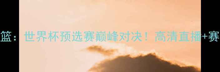 图片 🔥中国男篮VS俄罗斯男篮：世界杯预选赛巅峰对决！高清直播+赛程时间+必看看点全🔥2