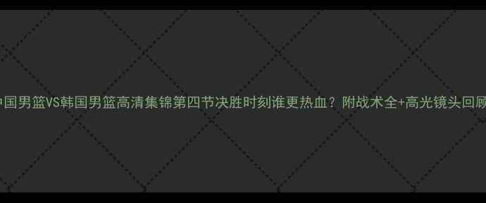 图片 🔥中国男篮VS韩国男篮高清集锦第四节决胜时刻谁更热血？附战术全+高光镜头回顾！2