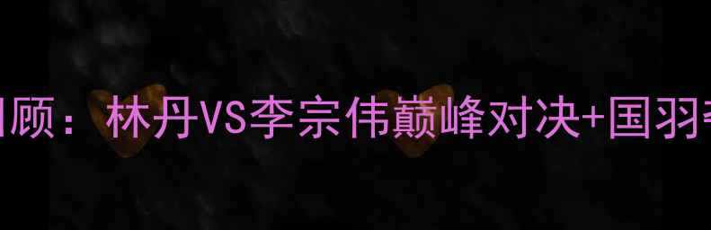 图片 🔥中国羽毛球公开赛经典回顾：林丹VS李宗伟巅峰对决+国羽夺冠全记录（附高清战报）
