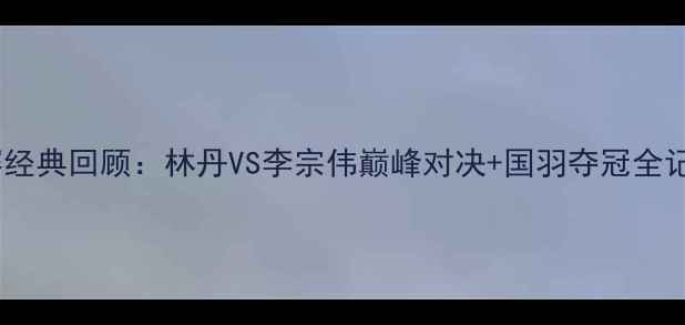 图片 🔥中国羽毛球公开赛经典回顾：林丹VS李宗伟巅峰对决+国羽夺冠全记录（附高清战报）1