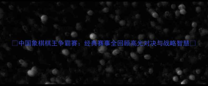 图片 🔥中国象棋棋王争霸赛：经典赛事全回顾高光对决与战略智慧🔥