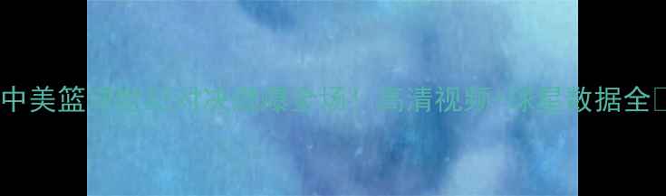 图片 🔥中美篮球世纪对决燃爆全场！高清视频+球星数据全🔥2