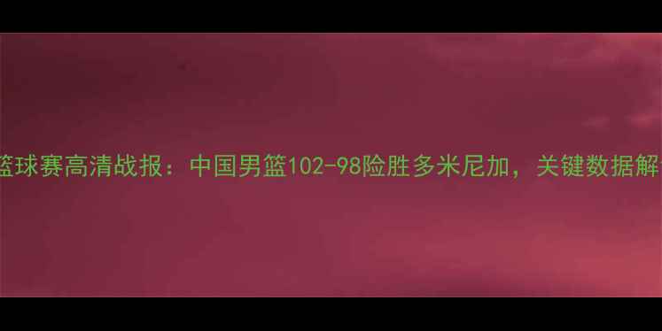 图片 🔥中美篮球赛高清战报：中国男篮102-98险胜多米尼加，关键数据解读！🔥1