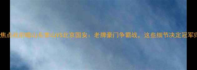 图片 🔥中超焦点战前瞻山东泰山VS北京国安：老牌豪门争霸战，这些细节决定冠军归属！2