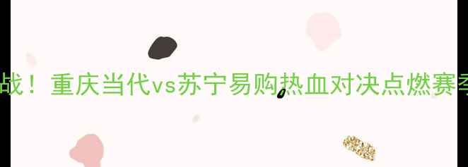 图片 🔥中超焦点战！重庆当代vs苏宁易购热血对决点燃赛季关键战💥2