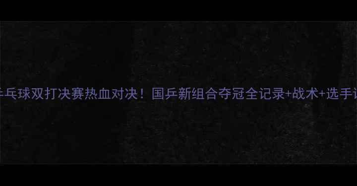 图片 🔥乒乓球双打决赛热血对决！国乒新组合夺冠全记录+战术+选手访谈