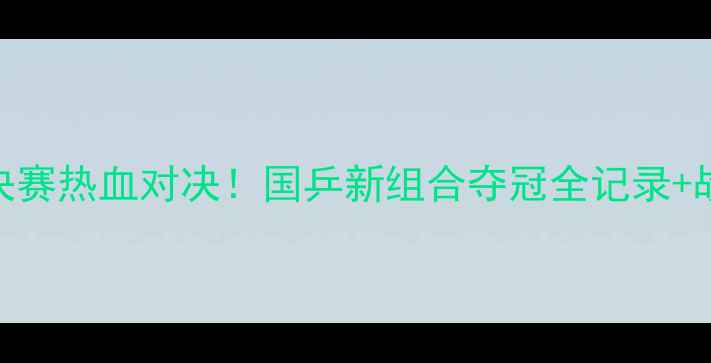 图片 🔥乒乓球双打决赛热血对决！国乒新组合夺冠全记录+战术+选手访谈1